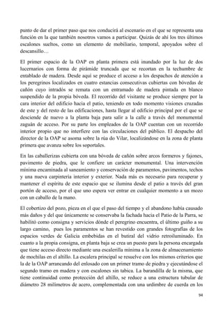 94
punto de dar el primer paso que nos conducirá al escenario en el que se representa una
función en la que también nosotros vamos a participar. Quizás de ahí los tres últimos
escalones sueltos, como un elemento de mobiliario, temporal, apoyados sobre el
descansillo…
El primer espacio de la OAP en planta primera está inundado por la luz de dos
lucernarios con forma de pirámide truncada que se recortan en la techumbre de
entablado de madera. Desde aquí se produce el acceso a los despachos de atención a
los peregrinos localizados en cuatro estancias consecutivas cubiertas con bóvedas de
cañón cuyo intradós se remata con un entramado de madera pintada en blanco
suspendido de la propia bóveda. El recorrido del visitante se produce siempre por la
cara interior del edificio hacia el patio, teniendo en todo momento visiones cruzadas
de este y del resto de las edificaciones, hasta llegar al edificio principal por el que se
desciende de nuevo a la planta baja para salir a la calle a través del monumental
zaguán de acceso. Por su parte los empleados de la OAP cuentan con un recorrido
interior propio que no interfiere con las circulaciones del público. El despacho del
director de la OAP se asoma sobre la rúa do Vilar, localizándose en la zona de planta
primera que avanza sobre los soportales.
En las caballerizas cubierta con una bóveda de cañón sobre arcos formeros y fajones,
pavimento de piedra, que le confiere un carácter monumental. Una intervención
mínima encaminada al saneamiento y conservación de paramentos, pavimentos, techos
y una nueva carpintería interior y exterior. Nada más es necesario para recuperar y
mantener el espíritu de este espacio que se ilumina desde el patio a través del gran
portón de acceso, por el que uno espera ver entrar en cualquier momento a un mozo
con un caballo de la mano.
El cobertizo del pozo, pieza en el que el paso del tiempo y el abandono había causado
más daños y del que únicamente se conservaba la fachada hacia el Patio de la Parra, se
habilitó como consigna y servicios dónde el peregrino encuentra, el último guiño a su
largo camino, pues los paramentos se han revestido con grandes fotografías de los
espacios verdes de Galicia embebidas en el butiral del vidrio retroiluminado. En
cuanto a la propia consigna, en planta baja se crea un puesto para la persona encargada
que tiene acceso directo mediante una escalerilla mínima a la zona de almacenamiento
de mochilas en el altillo. La escalera principal se resuelve con los mismos criterios que
la de la OAP arrancando del enlosado con un primer tramo de piedra y ejecutándose el
segundo tramo en madera y con escalones sin tabica. La barandilla de la misma, que
tiene continuidad como protección del altillo, se reduce a una estructura tubular de
diámetro 28 milímetros de acero, complementada con una urdimbre de cuerda en los
 