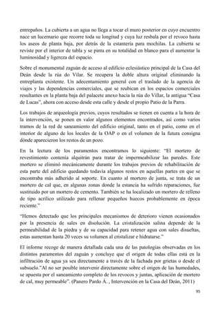 95
entrepaños. La cubierta a un agua no llega a tocar el muro posterior en cuyo encuentro
nace un lucernario que recorre toda su longitud y cuya luz resbala por el revoco hasta
los aseos de planta baja, por detrás de la estantería para mochilas. La cubierta se
reviste por el interior de tabla y se pinta en su totalidad en blanco para el aumentar la
luminosidad y ligereza del espacio.
Sobre el monumental zaguán de acceso al edificio eclesiástico principal de la Casa del
Deán desde la rúa do Vilar. Se recupera la doble altura original eliminando la
entreplanta existente. Un adecentamiento general con el traslado de la agencia de
viajes y las dependencias comerciales, que se reubican en los espacios comerciales
resultantes en la planta baja del palacete anexo hacia la rúa do Villar, la antigua “Casa
de Lucas”, ahora con acceso desde esta calle y desde el propio Patio de la Parra.
Los trabajos de arqueología previos, cuyos resultados se tienen en cuenta a la hora de
la intervención, se ponen en valor algunos elementos encontrados, así como varios
tramos de la red de saneamiento del edificio original, tanto en el patio, como en el
interior de alguno de los locales de la OAP o en el volumen de la futura consigna
dónde aparecieron los restos de un pozo.
En la lectura de los paramentos encontramos lo siguiente: “El mortero de
revestimiento contenía alquitrán para tratar de impermeabilizar las paredes. Este
mortero se eliminó mecánicamente durante los trabajos previos de rehabilitación de
esta parte del edificio quedando todavía algunos restos en aquellas partes en que se
encontraba más adherido al soporte. En cuanto al mortero de junta, se trata de un
mortero de cal que, en algunas zonas donde la estancia ha sufrido reparaciones, fue
sustituido por un mortero de cemento. También se ha localizado un mortero de relleno
de tipo acrílico utilizado para rellenar pequeños huecos probablemente en época
reciente.”
“Hemos detectado que los principales mecanismos de deterioro vienen ocasionados
por la presencia de sales en disolución. La cristalización salina depende de la
permeabilidad de la piedra y de su capacidad para retener agua con sales disueltas,
estas aumentan hasta 20 veces su volumen al cristalizar e hidratarse.”
El informe recoge de manera detallada cada una de las patologías observadas en los
distintos paramentos del zaguán y concluye que el origen de todas ellas está en la
infiltración de agua ya sea directamente a través de la fachada por grietas o desde el
subsuelo.”Al no ser posible intervenir directamente sobre el origen de las humedades,
se apuesta por el saneamiento completo de los revocos y juntas, aplicación de mortero
de cal, muy permeable”. (Panero Pardo Á. , Intervención en la Casa del Deán, 2011)
 