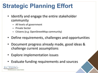 Strategic Planning EffortIdentify and engage the entire stakeholder communityAll levels of governmentPrivate SectorCitizens (e.g. OpenStreetMap community)Define requirements, challenges and opportunitiesDocument progress already made, good ideas & challenge current assumptionsExplore implementation issuesEvaluate funding requirements and sources