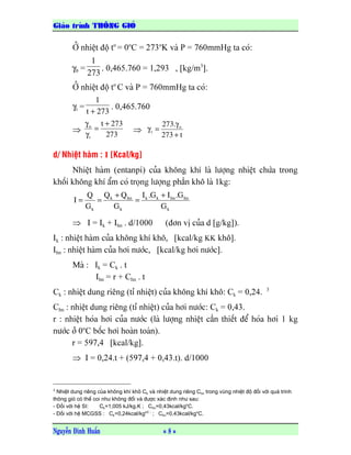 GiaCo trƒnh THdNG GIOo
Nguyãùn Âçnh Huáún = 8 =
ÅÍ nhiãût âäü to
= 0o
C = 273o
K vaì P = 760mmHg ta coï:
γ0 =
273
1
. 0,465.760 = 1,293 , [kg/m3
].
ÅÍ nhiãût âäü to
C vaì P = 760mmHg ta coï:
γt =
273t
1
+
. 0,465.760
⇒
273
273t
t
o +
=
γ
γ
⇒
t273
.273 o
t
+
γ
=γ
d/ Nhiãût haìm : I [Kcal/kg]
Nhiãût haìm (entanpi) cuía khäng khê laì læåüng nhiãût chæïa trong
khäúi khäng khê áøm coï troüng læåüng pháön khä laì 1kg:
k
hnhnkk
k
hnk
k G
G.IG.I
G
QQ
G
Q
I
+
=
+
==
⇒ I = Ik + Ihn . d/1000 (âån vë cuía d [g/kg]).
Ik : nhiãût haìm cuía khäng khê khä, [kcal/kg KK khä].
Ihn : nhiãût haìm cuía håi næåïc, [kcal/kg håi næåïc].
Maì : Ik = Ck . t
Ihn = r + Chn . t
Ck : nhiãût dung riãng (tè nhiãût) cuía khäng khê khä: Ck = 0,24. 3
Chn : nhiãût dung riãng (tè nhiãût) cuía håi næåïc: Ck = 0,43.
r : nhiãût hoïa håi cuía næåïc (laì læåüng nhiãût cáön thiãút âãø hoïa håi 1 kg
næåïc åí 0o
C bäúc håi hoaìn toaìn).
r = 597,4 [kcal/kg].
⇒ I = 0,24.t + (597,4 + 0,43.t). d/1000
3
Nhiãût dung riãng cuía khäng khê khä Ck vaì nhiãût dung riãng Chn trong vuìng nhiãût âäü âäúi våïi quaï trçnh
thäng gioï coï thãø coi nhæ khäng âäøi vaì âæåüc xaïc âënh nhæ sau:
- Âäúi våïi hãû SI: Ck=1,005 kJ/kg.K ; Chn=0,43kcal/kgo
C.
- Âäúi våïi hãû MCGSS : Ck=0,24kcal/kgoC ;
; Chn=0,43kcal/kgo
C.
 