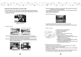 Remove the function of over-ride
1. Set the shift gear at “R”, then press over-ride button (keep press the button)
2. As you move your finger away from over-ride button, the speed will be limited
again when reverse.
function of over-ride
3. BRAKE LEVER
12mm
Rear Brake Lever
Parking Brake
Attention:
Attention:
Before each journey check whether the accustomed resistance
exists with activity of the brake at the brake lever. Also check there
is sufficient quantity of brake fluid in the reservoir.
Before each trip check the brake actuating system. The gap of the
brake lever end should be 12 mm approximately. Inform your local
dealer of possible deviations.
Front Brake Lever
12mm
Brake Fluid Level
18
5. SHIFT LEVER
Shift lever instructions:
1. Engine starts only in Neutral (N) position
2. Engage a brake and push the knob in and move the
shift lever from N to H, L or R
(L Shift is used for rough surfaces)
Shifting H to L and any gear/direction the vehicle
must be at a complete stand still
3. For reverse, with the brake on, push the knob in and
move the shift lever from N to R
※
Attention:Irregularities of brakes such as leaks and poor performance should only
be dealt with by an authorised dealer.
The brake fluid level must be above the MIN mark. If the level keeps going down
have an authorised dealer check it.
Always use DOT #4 brake fluid.
4. REAR BRAKE PEDAL
NOTE: By squeezing the rear brake lever may also activate the rear brake pedal.
19
By pressing the pedal brake will activate the front and rear brakes.
L: High torque use (advance gear)
H: Normal use (driving gear)
N: Parking use (Neutral)
R: Reverse use
P: Parking use (for long chassis model)
Parking shift lever instructions:
1. Engage a brake and push the knob in then move the shift lever to ”P” position.
Check the “P” indicator is bright on the dashboard.
2. Switching the parking break lever on the “Parking” position, make sure the parking
procedure is completely.
3. At “P” position, the engine RPM was limited, open throttle will damage the engine.
For RPM checking or adjusting, please shift the lever to “N” position.
 