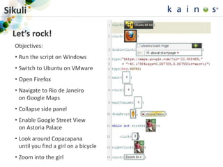 Sikuli
Let’s rock!
Objectives:
• Run the script on Windows
• Switch to Ubuntu on VMware
• Open Firefox
• Navigate to Rio de Janeiro
on Google Maps
• Collapse side panel
• Enable Google Street View
on Astoria Palace
• Look around Copacapana
until you find a girl on a bicycle
• Zoom into the girl 28
 