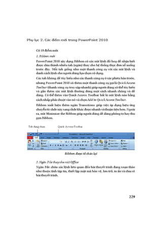 ỨNG DỤNG PHẦN MỀM TRÌNH DIỄN MICROSOFT POWERPOINT TRONGDẠYHỌC| 229
Phụ lục 2. Các điểm mới trong PowerPoint 2010
Có19 i m m i
1.Ribbonm i
PowerPoint 2010 xây d ng Ribbon có các nút l nh ho d nh n bi t
c chia thành nhi u tab (ng n) thay cho h th ng th c n x xu ng
tr c ây. M i tab gi ng nh m t thanh công c v i các nút l nh và
danh sách l nh cho ng i dùng l a ch n s d ng.
Các tab không d tùy bi n nh các thanh công c các phiên b n tr c,
nh ng PowerPoint 2010 có thêm m t thanh công c g i là QuickAccess
Toolbar (thanh công c truy c p nhanh) giúp ng i dùng có th tùy bi n
và g n thêm các nút l nh th ng dùng m t cách nhanh chóng và d
dàng. Có th thêm vào Quick Access Toolbar b t kì nút l nh nào b ng
cách nh p ph i chu t vào nó và ch n AddtoQuickAccessToolbar.
Ribbon xu t hi n thêm ng n Transitions giúp vi c áp d ng hi u ng
chuy nt slidenày sangslidekhác c nhanh vàthu n ti n h n. Ngoài
ra, nút Minimize theRibbongiúp ng i dùng d dàng phóng to hay thu
g n Ribbon.
Ribbon ct ch cl i
2.Ng n FilethaychonútOffice
Ng n File ch a các l nh liên quan n bài thuy t trình ang so n th o
nh thu c tính t p tin, thi t l p m t mã b o v , l u tr , in n và chia s
bài thuy t trình.
Tab đangchọn Quick AccessToolbar
 