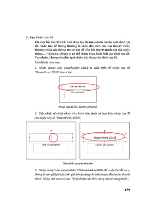 ỨNG DỤNG PHẦN MỀM TRÌNH DIỄN MICROSOFT POWERPOINT TRONGDẠYHỌC| 159
2. Tạo slide tựa đề
Khim t bàithuy ttrình m i c t othìm c nhiêncós nm tslidet a
. Slide t a thông th ng là slide u tiên c a bài thuy t trình,
th ng ch a các thông tin v t a c a bài thuy t trình, tác gi , ngày
tháng,... Ngoài ra, chúng ta có th thêm logo,hình nhvàoslidet a .
Tuynhiên,khôngnên aquánhi un idungvàoslidet a .
Ti nhànhnh sau:
1. Nh n chu t vào placeholder Click to add title nh p t a
“PowerPoint2010”choslide.
Nh p t a cho bàithuy ttrình
2. D u nh c s nh p nháy nh hình bên d i và b n hãy nh p t a
choslidenàylà“PowerPoint2010”.
D unh c t iplaceholder
3. Nh p chu t vàoplaceholderClicktoadd subtitle nh pt a ph ,
thôngth ng âylàcácdi ngi iv n idungchiti tchot a c abàithuy t
trình.Nh pvàoc mt sau:“Gi ithi ucáctínhn ngc ach ngtrình”.
 