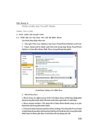 ỨNG DỤNG PHẦN MỀM TRÌNH DIỄN MICROSOFT POWERPOINT TRONGDẠYHỌC| 211
Nội dung 6
TRÌNH CHIẾU BÀI THUYẾT TRÌNH
THÔNG TIN CƠ BẢN
1. Trình chiếu bài thuyết trình
1.1. Thiết lập các tùy chọn cho chế độ Slide Show
Cácb cth chi n nh sau:
1. Vàong nFile,ch nOptions,h ptho iPowerPoint Options xu thi n
2. Ch n Advanced t danh sách bên trái trong h p tho i PowerPoint
Options vàtìm nnhóm SlideShow trongkhungbênph i.
PowerPoint Options cho Slide Show
3. M ts tùych n:
• Show menu on right mouse click:N u cch nvàkhib nnh pph i
chu ttrongkhitrìnhchi uthìm ttrình nng c nhs xu thi n.
• Show popup toolbar: N u ch n thì s hi n thêm thanh công c góc
d ibêntráitrongkhitrìnhchi u.
• Prompttokeep ink annotationswhenexiting:N uch nthìPowerPoint
s hi nh ptho inh cnh b nl ubàithuy ttrìnhl in utrongkhitrình
chi ub ncóthêmghichú,tôn nlàmn in idungnào ó.
 