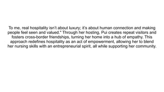 To me, real hospitality isn’t about luxury; it’s about human connection and making
people feel seen and valued." Through her hosting, Pui creates repeat visitors and
fosters cross-border friendships, turning her home into a hub of empathy. This
approach redefines hospitality as an act of empowerment, allowing her to blend
her nursing skills with an entrepreneurial spirit, all while supporting her community.
 