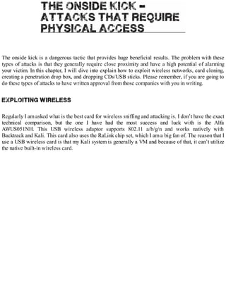 The onside kick is a dangerous tactic that provides huge beneficial results. The problem with these
types of attacks is that they generally require close proximity and have a high potential of alarming
your victim. In this chapter, I will dive into explain how to exploit wireless networks, card cloning,
creating a penetration drop box, and dropping CDs/USB sticks. Please remember, if you are going to
do these types of attacks to have written approval from those companies with you in writing.
Regularly I am asked what is the best card for wireless sniffing and attacking is. I don’t have the exact
technical comparison, but the one I have had the most success and luck with is the Alfa
AWUS051NH. This USB wireless adaptor supports 802.11 a/b/g/n and works natively with
Backtrack and Kali. This card also uses the RaLink chip set, which I am a big fan of. The reason that I
use a USB wireless card is that my Kali system is generally a VM and because of that, it can’t utilize
the native built-in wireless card.
 