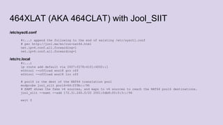 464XLAT (AKA 464CLAT) with Jool_SIIT
/etc/sysctl.conf
#(...) append the following to the end of existing /etc/sysctl.conf
# per http://jool.mx/en/run-nat64.html
net.ipv4.conf.all.forwarding=1
net.ipv6.conf.all.forwarding=1
/etc/rc.local
#(...)
ip route add default via 2607:f278:4101:6002::1
ethtool --offload ens18 gro off
ethtool --offload ens18 lro off
# pool6 is the dest of the NAT64 translation pool
modprobe jool_siit pool6=64:ff9b::/96
# EAMT shows the fake v4 sources, and maps to v6 sources to reach the NAT64 pool6 destinations.
jool_siit --eamt --add 172.31.240.0/20 2001:0db8:f0:0:3::/96
exit 0
 