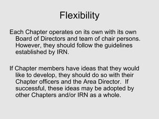 Flexibility Each Chapter operates on its own with its own Board of Directors and team of chair persons.  However, they should follow the guidelines established by IRN. If Chapter members have ideas that they would like to develop, they should do so with their Chapter officers and the Area Director.  If successful, these ideas may be adopted by other Chapters and/or IRN as a whole. 