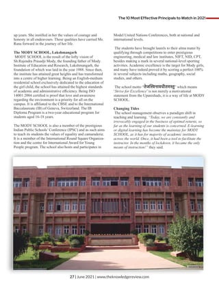up years. She instilled in her the values of courage and
honesty in all endeavours. These qualities have carried Ms.
Rana forward in the journey of her life.
The MODY SCHOOL, Lakshmangarh
MODY SCHOOL is the result of the lofty vision of
Sh.Rajendra Prasadji Mody, the founding father of Mody
Institute of Education and Research, Lakshmangarh, the
foundation of which was laid in the year 1988. Since then,
the institute has attained great heights and has transformed
into a centre of higher learning. Being an English-medium
residential school exclusively dedicated to the education of
the girl child, the school has attained the highest standards
of academic and administrative eﬃciency. Being ISO
14001:2004 certiﬁed is proof that love and awareness
regarding the environment is a priority for all on the
campus. It is aﬃliated to the CBSE and to the International
Baccalaureate (IB) of Geneva, Switzerland. The IB
Diploma Program is a two-year educational program for
students aged 16-18 years.
The MODY SCHOOL is also a member of the prestigious
Indian Public Schools’ Conference (IPSC) and as such aims
to teach its students the values of equality and camaraderie.
It is a member of the International Round Square Organiza-
tion and the centre for International Award for Young
People program. The school also hosts and participates in
Model United Nations Conferences, both at national and
international levels.
The students have brought laurels to their alma mater by
qualifying through competitions to enter prestigious
engineering, medical and law institutes, NIFT, NID, CPT,
besides making a mark in several national-level sporting
activities. Academic excellence is the target for Mody girls,
and many have indeed proved it by scoring a perfect 100%
in several subjects including maths, geography, social
studies, and others.
The school motto “तेज नावधीतम ु” which means
‘Strive for Excellence’ is not merely a motivational
statement from the Upanishads, it is a way of life at MODY
SCHOOL.
Changing Tides
The school management observes a paradigm shift in
teaching and learning. “Today, we are constantly and
irrevocably engaged in the business of optimal returns, so
far as the learning of our students is concerned. E-learning
or digital learning has become the mainstay for MODY
SCHOOL, as it has for majority of academic institutes
across the world. Once, it had been a tool to facilitate the
instructor. In the months of lockdown, it became the only
means of instruction!” they said.
The 10 Most Effective Principals to Watch in 2021
27 | June 2021 | www.theknowledgereview.com
 
