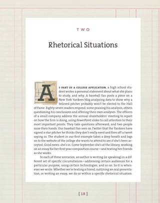 [ 18 ]
t w o
Rhetorical Situations
s part of a college application, a high school stu-
dent writes a personal statement about what she plans
to study, and why. A baseball fan posts a piece on a
New York Yankees blog analyzing data to show why a
beloved pitcher probably won’t be elected to the Hall
of Fame. Eighty-seven readers respond, some praising his analysis, others
questioning his conclusions and offering their own analyses. The officers
of a small company address the annual shareholders’ meeting to report
on how the firm is doing, using PowerPoint slides to call attention to their
most important points. They take questions afterward, and two people
raise their hands. Our baseball fan sees on Twitter that the Yankees have
signed a star pitcher he thinks they don’t really need and fires off a tweet
saying so. The student in our first example takes a deep breath and logs
on to the website of the college she wants to attend to see if she’s been ac-
cepted. Good news: she’s in. Come September she’s at the library, working
on an essay for her first-year composition course—and texting her friends
as she works.
In each of these scenarios, an author is writing (or speaking) in a dif-
ferent set of specific circumstances—addressing certain audiences for a
particular purpose, using certain technologies, and so on. So it is when-
ever we write. Whether we’re texting a friend, outlining an oral presenta-
tion, or writing an essay, we do so within a specific rhetorical situation.
2
 