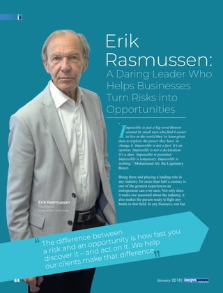 Erik
Rasmussen:
A Daring Leader Who
Helps Businesses
Turn Risks into
Opportunities
Impossible is just a big word thrown
around by small men who ﬁnd it easier
to live in the world they’ve been given
than to explore the power they have to
change it. Impossible is not a fact. It’s an
opinion. Impossible is not a declaration.
It's a dare. Impossible is potential.
Impossible is temporary. Impossible is
nothing.”-Muhammad Ali, the Legendary
Boxer.
Being there and playing a leading role in
any industry for more than half a century is
one of the greatest experiences an
entrepreneur can ever earn. Not only does
it make one seasoned about the industry, it
also makes the person ready to ﬁght any
battle in that ﬁeld. In any business, one has
“
The difference between
a risk and an opportunity is how fast you
discover it – and act on it. We help
our clients make that difference‘‘
‘‘
Erik Rasmussen
Founder &
Executive Chairman
44 January 2018|
 