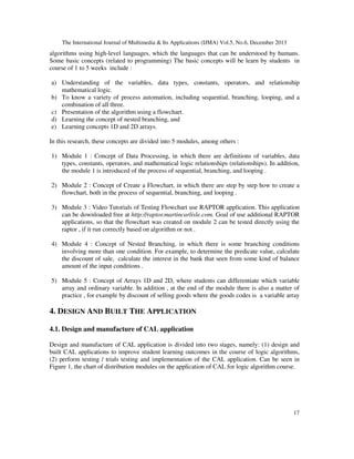 The International Journal of Multimedia & Its Applications (IJMA) Vol.5, No.6, December 2013

algorithms using high-level languages, which the languages that can be understood by humans.
Some basic concepts (related to programming) The basic concepts will be learn by students in
course of 1 to 5 weeks include :
a) Understanding of the variables, data types, constants, operators, and relationship
mathematical logic.
b) To know a variety of process automation, including sequential, branching, looping, and a
combination of all three.
c) Presentation of the algorithm using a flowchart.
d) Learning the concept of nested branching, and
e) Learning concepts 1D and 2D arrays.
In this research, these concepts are divided into 5 modules, among others :
1) Module 1 : Concept of Data Processing, in which there are definitions of variables, data
types, constants, operators, and mathematical logic relationships (relationships). In addition,
the module 1 is introduced of the process of sequential, branching, and looping .
2) Module 2 : Concept of Create a Flowchart, in which there are step by step how to create a
flowchart, both in the process of sequential, branching, and looping .
3) Module 3 : Video Tutorials of Testing Flowchart use RAPTOR application. This application
can be downloaded free at http://raptor.martincarlisle.com. Goal of use additional RAPTOR
applications, so that the flowchart was created on module 2 can be tested directly using the
raptor , if it run correctly based on algorithm or not .
4) Module 4 : Concept of Nested Branching, in which there is some branching conditions
involving more than one condition. For example, to determine the predicate value, calculate
the discount of sale, calculate the interest in the bank that seen from some kind of balance
amount of the input conditions .
5) Module 5 : Concept of Arrays 1D and 2D, where students can differentiate which variable
array and ordinary variable. In addition , at the end of the module there is also a matter of
practice , for example by discount of selling goods where the goods codes is a variable array
.

4. DESIGN AND BUILT THE APPLICATION
4.1. Design and manufacture of CAL application
Design and manufacture of CAL application is divided into two stages, namely: (1) design and
built CAL applications to improve student learning outcomes in the course of logic algorithms,
(2) perform testing / trials testing and implementation of the CAL application. Can be seen in
Figure 1, the chart of distribution modules on the application of CAL for logic algorithm course.

17

 