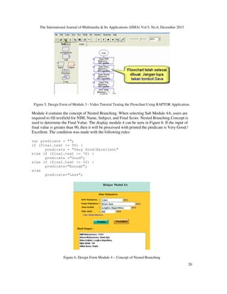 The International Journal of Multimedia & Its Applications (IJMA) Vol.5, No.6, December 2013

Figure 5. Design Form of Module 3 - Video Tutorial Testing the Flowchart Using RAPTOR Application.

Module 4 contains the concept of Nested Branching. When selecting Sub Module 4A, users are
required to fill textfield for NIM, Name, Subject, and Final Score. Nested Branching Concept is
used to determine the Final Value. The display module 4 can be seen in Figure 6. If the input of
final value is greater than 90, then it will be processed with printed the predicate is Very Good /
Excellent. The condition was made with the following rules:
var predicate = ””;
if (final.text >= 90) {
predicate = ”Very Good/Excellent”
else if (final.text >= 70) {
predicate =”Good”;
else if (final.text >= 50) {
predicate=”Enough”;
else
predicate=”Less”;

Figure 6. Design Form Module 4 – Concept of Nested Branching
20

 
