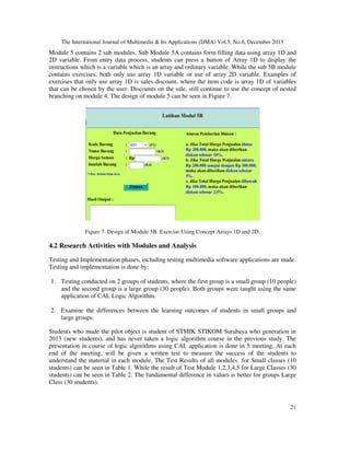 The International Journal of Multimedia & Its Applications (IJMA) Vol.5, No.6, December 2013

Module 5 contains 2 sub modules. Sub Module 5A contains form filling data using array 1D and
2D variable. From entry data process, students can press a button of Array 1D to display the
instructions which is a variable which is an array and ordinary variable. While the sub 5B module
contains exercises, both only use array 1D variable or use of array 2D variable. Examples of
exercises that only use array 1D is sales discount, where the item code is array 1D of variables
that can be chosen by the user. Discounts on the sale, still continue to use the concept of nested
branching on module 4. The design of module 5 can be seen in Figure 7.

Figure 7. Design of Module 5B. Exercise Using Concept Arrays 1D and 2D.

4.2 Research Activities with Modules and Analysis
Testing and Implementation phases, including testing multimedia software applications are made.
Testing and implementation is done by:
1. Testing conducted on 2 groups of students, where the first group is a small group (10 people)
and the second group is a large group (30 people). Both groups were taught using the same
application of CAL Logic Algorithm.
2. Examine the differences between the learning outcomes of students in small groups and
large groups.
Students who made the pilot object is student of STMIK STIKOM Surabaya who generation in
2013 (new students), and has never taken a logic algorithm course in the previous study. The
presentation in course of logic algorithms using CAL application is done in 5 meeting. At each
end of the meeting, will be given a written test to measure the success of the students to
understand the material in each module. The Test Results of all modules for Small classes (10
students) can be seen in Table 1. While the result of Test Module 1,2,3,4,5 for Large Classes (30
students) can be seen in Table 2. The fundamental difference in values is better for groups Large
Class (30 students).

21

 