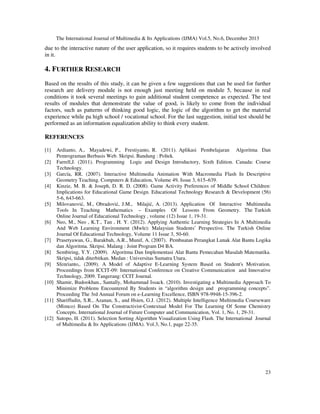 The International Journal of Multimedia & Its Applications (IJMA) Vol.5, No.6, December 2013

due to the interactive nature of the user application, so it requires students to be actively involved
in it.

4. FURTHER RESEARCH
Based on the results of this study, it can be given a few suggestions that can be used for further
research are delivery module is not enough just meeting held on module 5, because in real
conditions it took several meetings to gain additional student competence as expected. The test
results of modules that demonstrate the value of good, is likely to come from the individual
factors, such as patterns of thinking good logic, the logic of the algorithm to get the material
experience while pa high school / vocational school. For the last suggestion, initial test should be
performed as an information equalization ability to think every student.

REFERENCES
[1]

Ardianto, A., Mayadewi, P., Frestiyanto, R. (2011). Aplikasi Pembelajaran Algoritma Dan
Pemrograman Berbasis Web. Skripsi. Bandung : Poltek.
[2] Farrell,J. (2011). Programming Logic and Design Introductory, Sixth Edition. Canada: Course
Technology.
[3] García, RR. (2007). Interactive Multimedia Animation With Macromedia Flash In Descriptive
Geometry Teaching. Computers & Education, Volume 49, Issue 3, 615–639.
[4] Kinzie, M. B. & Joseph, D. R. D. (2008). Game Activity Preferences of Middle School Children:
Implications for Educational Game Design. Educational Technology Research & Development (56)
5-6, 643-663.
[5] Milovanović, M., Obradović, J.M., Milajić, A. (2013). Application Of Interactive Multimedia
Tools In Teaching Mathematics – Examples Of Lessons From Geometry. The Turkish
Online Journal of Educational Technology , volume (12) Issue 1, 19-31.
[6] Neo, M., Neo , K.T., Tan , H. Y. (2012). Applying Authentic Learning Strategies In A Multimedia
And Web Learning Environment (Mwle): Malaysian Students’ Perspective. The Turkish Online
Journal Of Educational Technology, Volume 11 Issue 3, 50-60.
[7] Prasetyawan, G., Barakbah, A.R., Munif, A. (2007). Pembuatan Perangkat Lunak Alat Bantu Logika
dan Algoritma. Skripsi. Malang : Joint Program D4 BA.
[8] Sembiring, Y.Y. (2009). Algoritma Dan Implementasi Alat Bantu Pemecahan Masalah Matematika.
Skripsi, tidak diterbitkan. Medan : Universitas Sumatra Utara.
[9] Sfenrianto,. (2009). A Model of Adaptive E-Learning System Based on Student's Motivation.
Proceedings from ICCIT-09: International Conference on Creative Communication and Innovative
Technology, 2009. Tangerang: CCIT Journal.
[10] Shamir, Budookhan., Santally, Mohammad Issack. (2010). Investigating a Multimedia Approach To
Minimize Problems Encountered By Students in “algorithm design and programming concepts”.
Proceeding The 3rd Annual Forum on e-Learning Excellence, ISBN 978-9948-15-396-2.
[11] Shariffudin, S.R., Azanan, S., and Hsien, G.J. (2012). Multiple Intelligence Multimedia Courseware
(Mimco) Based On The Constructivist-Contextual Model For The Learning Of Some Chemistry
Concepts. International Journal of Future Computer and Communication, Vol. 1, No. 1, 29-31.
[12] Sutopo, H. (2011). Selection Sorting Algorithm Visualization Using Flash. The International Journal
of Multimedia & Its Applications (IJMA). Vol.3, No.1, page 22-35.

23

 
