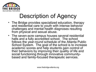   Description of Agency The Bridge provides specialized education, therapy and residential care to youth with intense behavior challenges and mental health diagnoses resulting from physical and sexual abuse. The seven-acre campus houses several residential halls and a fully accredited school.  The school follows the year-round schedule of the Atlanta Public School System.  The goal of the school is to increase academic scores and help students gain control of their behaviors by improving their quality of life and social functioning through innovative community-based and family-focused therapeutic services. 