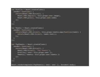 varProfile=React.createClass({
render:function(){
return(React.DOM.div(null,[
React.DOM.img(null,this.props.user.image),
React.DOM.p(null,this.props.user.name)
]);
}
});
varTweets=React.createClass({
render:function(){
return(React.DOM.ul(null,this.props.tweets.map(function(tweet){
return(React.DOM.li(null,tweet.text));
});
}
});
varTopTweets=React.createClass({
render:function(){
return(React.DOM.div(null,[
React.DOM.h1(null,'TopTweets'),
Profile({user:this.props.user}),
Tweets({tweets:this.props.user.tweets})
]);
}
});
React.renderComponent(TopTweets({user:user}),document.body);
 