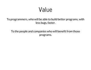 Value
To programmers, who willbe able to build better programs, with
less bugs, faster.
To the people and companies who willbenefitfrom those
programs.
 