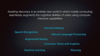Awaiting discovery is an entirely new world in which mobile computing
seamlessly augments the cognitive abilities of users using compute-
intensive capabilities
Natural Language Processing
Computer Vision and Graphics
Speech Recognition
Machine Learning
Augmented Reality
Planning
Decision Making
 