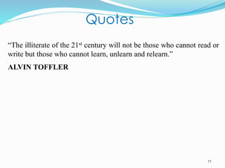 11
“The illiterate of the 21st century will not be those who cannot read or
write but those who cannot learn, unlearn and relearn.”
ALVIN TOFFLER
Quotes
 
