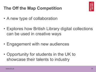 www.bl.uk 29
The Off the Map Competition
• A new type of collaboration
• Explores how British Library digital collections
can be used in creative ways
• Engagement with new audiences
• Opportunity for students in the UK to
showcase their talents to industry
 
