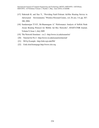 International Journal of Computer Engineering and Technology (IJCET), ISSN 0976 – 6367(Print),
ISSN 0976 – 6375(Online) Volume 1, Number 1, May - June (2010), © IAEME


[17] Nahrstedt K. and Xue Y., “Providing Fault-Tolerant Ad-Hoc Routing Service in
       Adversarial     Environments,” Wireless Personal Comm., vol. 29, nos. 3-4, pp. 367-
       388, 2004.
[18] Sundararajan T.V.P., Dr.Shanmugam A.” Performance Analysis of Selfish Node
       Aware Routing Protocol for Mobile Ad Hoc Networks”, ICGST-CNIR Journal,
       Volume 9, Issue 1, July 2009
[19] The Network Simulator – ns-2 - http://www.isi.edu/nsnam/ns/
[20]    Tutorial for Ns-2 - http://www.isi.edu/nsnam/ns/tutorial/
[21]    NS by Example - http://nile.wpi.edu/NS/
[22]    Unik olsrd homepage http://www.olsr.org




                                                234
 
