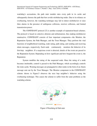 International Journal of Computer Engineering and Technology (IJCET), ISSN 0976 – 6367(Print),
ISSN 0976 – 6375(Online) Volume 1, Number 1, May - June (2010), © IAEME


watchdog’s accusations, the path rater module rates every path in its cache and
subsequently chooses the path that best avoids misbehaving nodes. Due to its reliance on
overhearing, however, the watchdog technique may fail to detect misbehavior or raise
false alarms in the presence of ambiguous collisions, receiver collisions, and limited
transmission power.
        The CONFIDANT protocol [7] is another example of reputation-based schemes.
The protocol is based on selective altruism and utilitarianism, thus making misbehavior
unattractive. CONFIDANT consists of four important components—the Monitor, the
Reputation System, the Path Manager, and the Trust Manager. They perform the vital
functions of neighborhood watching, node rating, path rating, and sending and receiving
alarm messages, respectively. Each node            continuously      monitors the behavior of its
first-hop neighbors. If a suspicious event is detected, details of the event are passed to
the Reputation System. Depending on how significant and how frequent the event is, the
Reputation
        System modifies the rating of the suspected node. Once the rating of a node
becomes intolerable, control is passed to the Path Manager, which accordingly controls
the route cache. Warning messages are propagated to other nodes in the form of an Alarm
message sent out by the Trust Manager. The Monitor component in the CONFIDANT
scheme shown in Figure.5 observes the next hop neighbor’s behavior using the
overhearing technique. This causes the scheme to suffer from the same problems as the
watchdog scheme.




                                  Figure 4 Watchdog & Path rater.




                                                219
 