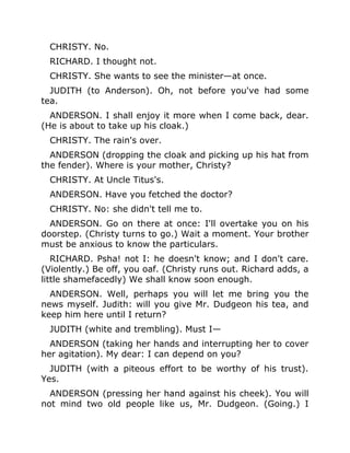 CHRISTY. No.
RICHARD. I thought not.
CHRISTY. She wants to see the minister—at once.
JUDITH (to Anderson). Oh, not before you've had some
tea.
ANDERSON. I shall enjoy it more when I come back, dear.
(He is about to take up his cloak.)
CHRISTY. The rain's over.
ANDERSON (dropping the cloak and picking up his hat from
the fender). Where is your mother, Christy?
CHRISTY. At Uncle Titus's.
ANDERSON. Have you fetched the doctor?
CHRISTY. No: she didn't tell me to.
ANDERSON. Go on there at once: I'll overtake you on his
doorstep. (Christy turns to go.) Wait a moment. Your brother
must be anxious to know the particulars.
RICHARD. Psha! not I: he doesn't know; and I don't care.
(Violently.) Be off, you oaf. (Christy runs out. Richard adds, a
little shamefacedly) We shall know soon enough.
ANDERSON. Well, perhaps you will let me bring you the
news myself. Judith: will you give Mr. Dudgeon his tea, and
keep him here until I return?
JUDITH (white and trembling). Must I—
ANDERSON (taking her hands and interrupting her to cover
her agitation). My dear: I can depend on you?
JUDITH (with a piteous effort to be worthy of his trust).
Yes.
ANDERSON (pressing her hand against his cheek). You will
not mind two old people like us, Mr. Dudgeon. (Going.) I
 