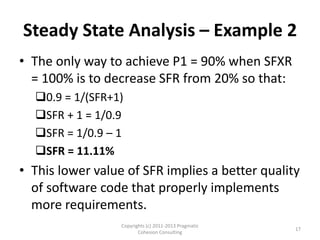Steady State Analysis – Example 2
• The only way to achieve P1 = 90% when SFXR
  = 100% is to decrease SFR from 20% so that:
  0.9 = 1/(SFR+1)
  SFR + 1 = 1/0.9
  SFR = 1/0.9 – 1
  SFR = 11.11%
• This lower value of SFR implies a better quality
  of software code that properly implements
  more requirements.
                  Copyrights (c) 2011-2013 Pragmatic
                                                       17
                         Cohesion Consulting
 