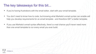 © Adobe, Inc.
The key takeaways for this bit...
• If you’re having frustrations with the email editor, start with your email template.
• You don’t need to know how to code, but knowing what Marketo’s email syntax can enable will
help you develop requirements for an email template - and therefore GET a better template.
• If you use Marketo’s email syntax effectively, there’s a real chance you’ll never need more
than one email template to run every email you ever build.
 