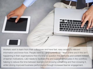 Workers want to learn from their colleagues and have fast, easy access to relevant
information and know-how. People want to - and currently do - learn online and if this isn’t
happening in their organisations then it’s time to question the platforms and content instead
of learner motivations. L&D needs to facilitate this and support employees in the workﬂow,
helping to reduce the time between learners not-knowing something and then knowing it,
whilst driving improved business performance through increased learner engagement.
 
