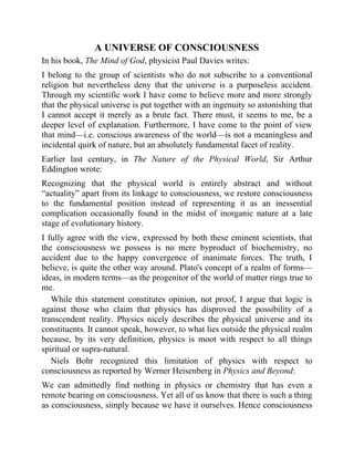 A UNIVERSE OF CONSCIOUSNESS
In his book, The Mind of God, physicist Paul Davies writes:
I belong to the group of scientists who do not subscribe to a conventional
religion but nevertheless deny that the universe is a purposeless accident.
Through my scientific work I have come to believe more and more strongly
that the physical universe is put together with an ingenuity so astonishing that
I cannot accept it merely as a brute fact. There must, it seems to me, be a
deeper level of explanation. Furthermore, I have come to the point of view
that mind—i.e. conscious awareness of the world—is not a meaningless and
incidental quirk of nature, but an absolutely fundamental facet of reality.
Earlier last century, in The Nature of the Physical World, Sir Arthur
Eddington wrote:
Recognizing that the physical world is entirely abstract and without
“actuality” apart from its linkage to consciousness, we restore consciousness
to the fundamental position instead of representing it as an inessential
complication occasionally found in the midst of inorganic nature at a late
stage of evolutionary history.
I fully agree with the view, expressed by both these eminent scientists, that
the consciousness we possess is no mere byproduct of biochemistry, no
accident due to the happy convergence of inanimate forces. The truth, I
believe, is quite the other way around. Plato's concept of a realm of forms—
ideas, in modern terms—as the progenitor of the world of matter rings true to
me.
While this statement constitutes opinion, not proof, I argue that logic is
against those who claim that physics has disproved the possibility of a
transcendent reality. Physics nicely describes the physical universe and its
constituents. It cannot speak, however, to what lies outside the physical realm
because, by its very definition, physics is moot with respect to all things
spiritual or supra-natural.
Niels Bohr recognized this limitation of physics with respect to
consciousness as reported by Werner Heisenberg in Physics and Beyond:
We can admittedly find nothing in physics or chemistry that has even a
remote bearing on consciousness. Yet all of us know that there is such a thing
as consciousness, simply because we have it ourselves. Hence consciousness
 