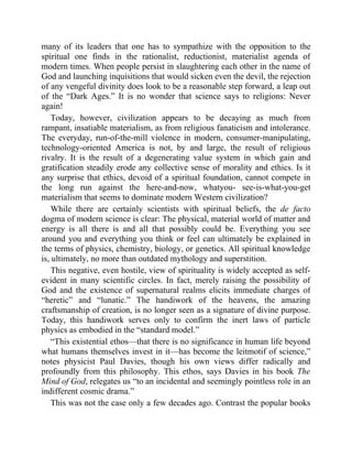 many of its leaders that one has to sympathize with the opposition to the
spiritual one finds in the rationalist, reductionist, materialist agenda of
modern times. When people persist in slaughtering each other in the name of
God and launching inquisitions that would sicken even the devil, the rejection
of any vengeful divinity does look to be a reasonable step forward, a leap out
of the “Dark Ages.” It is no wonder that science says to religions: Never
again!
Today, however, civilization appears to be decaying as much from
rampant, insatiable materialism, as from religious fanaticism and intolerance.
The everyday, run-of-the-mill violence in modern, consumer-manipulating,
technology-oriented America is not, by and large, the result of religious
rivalry. It is the result of a degenerating value system in which gain and
gratification steadily erode any collective sense of morality and ethics. Is it
any surprise that ethics, devoid of a spiritual foundation, cannot compete in
the long run against the here-and-now, whatyou- see-is-what-you-get
materialism that seems to dominate modern Western civilization?
While there are certainly scientists with spiritual beliefs, the de facto
dogma of modern science is clear: The physical, material world of matter and
energy is all there is and all that possibly could be. Everything you see
around you and everything you think or feel can ultimately be explained in
the terms of physics, chemistry, biology, or genetics. All spiritual knowledge
is, ultimately, no more than outdated mythology and superstition.
This negative, even hostile, view of spirituality is widely accepted as self-
evident in many scientific circles. In fact, merely raising the possibility of
God and the existence of supernatural realms elicits immediate charges of
“heretic” and “lunatic.” The handiwork of the heavens, the amazing
craftsmanship of creation, is no longer seen as a signature of divine purpose.
Today, this handiwork serves only to confirm the inert laws of particle
physics as embodied in the “standard model.”
“This existential ethos—that there is no significance in human life beyond
what humans themselves invest in it—has become the leitmotif of science,”
notes physicist Paul Davies, though his own views differ radically and
profoundly from this philosophy. This ethos, says Davies in his book The
Mind of God, relegates us “to an incidental and seemingly pointless role in an
indifferent cosmic drama.”
This was not the case only a few decades ago. Contrast the popular books
 