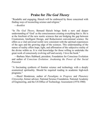 Praise for The God Theory
“Readable and engaging, Haisch will be embraced by those concerned with
finding ways of reconciling science and religion.”
—Booklist
“In The God Theory, Bernard Haisch brings forth a new and deeper
understanding of ‘God’ as the consciousness creating everything that is. He is
at the forefront of the new noetic sciences that are bridging the gap between
Creationism, Intelligent Design, and Reductionist conventional science. He
offers us a vital universal world view consistent with the spiritual experiences
of the ages and the growing edge of the sciences. This understanding of the
nature of reality offers hope, light, and affirmation of the subjective reality of
the divine within us. It is vital knowledge for those willing to undertake the
great work of consciously evolving self and society. I love the book.”
—Barbara Marx Hubbard, president, Foundation for Conscious Evolution
and author of Conscious Evolution: Awakening the Power of Our Social
Potential
“A fascinating synthesis of frontier science and technology with a deeply
ecumenical spirituality. Should be required reading in academic high-tech
programs.”
—Hazel Henderson, author of Paradigms in Progress and Planetary
Citizenship, former advisor, National Science Foundation, National Academy
of Engineering, and the US Office of Technology Assessment (1974-1980)
 