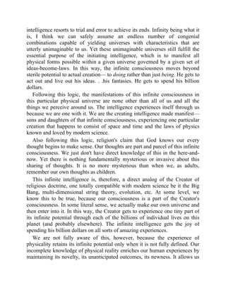 intelligence resorts to trial and error to achieve its ends. Infinity being what it
is, I think we can safely assume an endless number of congenial
combinations capable of yielding universes with characteristics that are
utterly unimaginable to us. Yet these unimaginable universes still fulfill the
essential purpose of the initiating intelligence, which is to manifest all
physical forms possible within a given universe governed by a given set of
ideas-become-laws. In this way, the infinite consciousness moves beyond
sterile potential to actual creation— to doing rather than just being. He gets to
act out and live out his ideas. . .his fantasies. He gets to spend his billion
dollars.
Following this logic, the manifestations of this infinite consciousness in
this particular physical universe are none other than all of us and all the
things we perceive around us. The intelligence experiences itself through us
because we are one with it. We are the creating intelligence made manifest—
sons and daughters of that infinite consciousness, experiencing one particular
creation that happens to consist of space and time and the laws of physics
known and loved by modern science.
Also following this logic, religion's claim that God knows our every
thought begins to make sense. Our thoughts are part and parcel of this infinite
consciousness. We just don't have direct knowledge of this in the here-and-
now. Yet there is nothing fundamentally mysterious or invasive about this
sharing of thoughts. It is no more mysterious than when we, as adults,
remember our own thoughts as children.
This infinite intelligence is, therefore, a direct analog of the Creator of
religious doctrine, one totally compatible with modern science be it the Big
Bang, multi-dimensional string theory, evolution, etc. At some level, we
know this to be true, because our consciousness is a part of the Creator's
consciousness. In some literal sense, we actually make our own universe and
then enter into it. In this way, the Creator gets to experience one tiny part of
its infinite potential through each of the billions of individual lives on this
planet (and probably elsewhere). The infinite intelligence gets the joy of
spending his billion dollars on all sorts of amazing experiences.
We are not fully aware of this, however, because the experience of
physicality retains its infinite potential only when it is not fully defined. Our
incomplete knowledge of physical reality enriches our human experiences by
maintaining its novelty, its unanticipated outcomes, its newness. It allows us
 