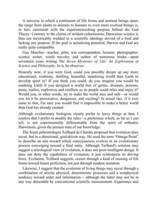 A universe in which a continuum of life forms and sentient beings spans
the range from plants to animals to humans to even more evolved beings is,
in fact, consistent with the experienceseeking purpose behind the God
Theory. Contrary to the claims of strident reductionists, Darwinian science is
thus not inextricably wedded to a scientific ideology devoid of a God and
lacking any purpose. If the goal is actualizing potential, Darwin and God are
really quite compatible.
Guy Murchie—teacher, pilot, war correspondent, lecturer, photographer,
science writer, world traveler, and author of numerous books—spent
seventeen years writing The Seven Mysteries of Life: An Exploration of
Science and Philosophy. In it, he observes:
Honestly now, if you were God, could you possibly dream up any more
educational, contrasty, thrilling, beautiful, tantalizing world than Earth to
develop spirit in? If you think you could, do you imagine you would be
outdoing Earth if you designed a world free of germs, diseases, poisons,
pains, malice, explosives and conflicts so its people could relax and enjoy it?
Would you, in other words, try to make the world nice and safe—or would
you let it be provocative, dangerous, and exciting? In actual fact, if it ever
came to that, I'm sure you would find it impossible to make a better world
than God has already created.
Although evolutionary biologists clearly prefer to leave things at that, I
confess that I prefer to modify the rules—a preference which, as far as I can
tell, is not experimentally differentiable from the spirit of orthodox
Darwinism, given the present state of our knowledge.
The Jesuit paleontologist Teilhard de Chardin proposed that evolution does
occur, but in a directional, goal-driven way. He used the term “Omega Point”
to describe an aim toward which consciousness evolves in an evolutionary
process converging toward a final unity. Although Teilhard's solution may
suggest a teleological view of evolution, it does not posit intelligent design. It
does not deny the capabilities of evolution; it just reinterprets its driving
force. Evolution, Teilhard suggests, occurs through a kind of coaxing of life
forms toward future perfection, not just through random mutation.
Likewise, I suggest that the evolution of living things may occur through a
combination of strictly physical, deterministic processes and a nonphysical
tendency toward order and information— although the latter may not be in
any way detectable by conventional scientific measurement. Experience and
 