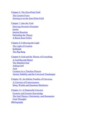 Chapter 6: The Zero-Point Field
The Casimir Force
Zeroing in on the Zero-Point Field
Chapter 7: Into the Void
Deriving Newton's Postulate
Inertia
Inertial Reaction
Defending the Theory
A Boost from NASA
Chapter 8: Following the Light
The Light of Creation
Kabbalah
The Big Bang
Chapter 9: God and the Theory of Everything
A God Beyond Matter
The Manifest God
Asking God
Ayin
Creation As a Timeless Process
Atomic Stability and the Universal Timekeeper
Chapter 10: An Infinite Number of Universes
A Universe of Consciousness
Many Worlds and Quantum Mechanics
Chapter 11: A Purposeful Universe
Exoteric and Esoteric Knowledge
The God Theory, Christianity, and Humanism
Final Thoughts
Bibliography
 