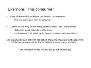 Example: The consumer Many of the worlds problems can be tied to companies which get their power from the consumer If people care, why do they buy products from &quot;bad&quot; companies?  Most people would not endorse child labour People endorse child labour by purchasing chocolate made by children The information gap between the action of buying chocolate and supporting child labour is too great for the individual to accept responsibility The individual needs information to act responsibly 