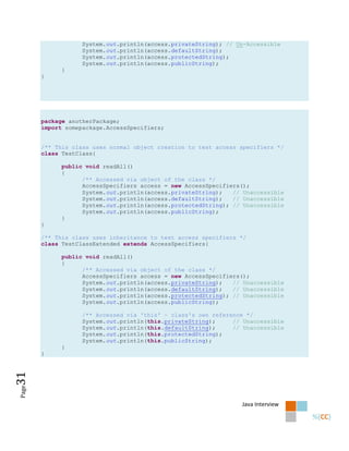 System.out.println(access.privateString); // Un-Accessible
                   System.out.println(access.defaultString);
                   System.out.println(access.protectedString);
                   System.out.println(access.publicString);
             }
       }




       package anotherPackage;
       import somepackage.AccessSpecifiers;


       /** This class uses normal object creation to test access specifiers */
       class TestClass{

             public void readAll()
             {
                   /** Accessed via object of the class */
                   AccessSpecifiers access = new AccessSpecifiers();
                   System.out.println(access.privateString);   // Unaccessible
                   System.out.println(access.defaultString);   // Unaccessible
                   System.out.println(access.protectedString); // Unaccessible
                   System.out.println(access.publicString);
             }
       }

       /** This class uses inheritance to test access specifiers */
       class TestClassExtended extends AccessSpecifiers{

             public void readAll()
             {
                   /** Accessed via object of the class */
                   AccessSpecifiers access = new AccessSpecifiers();
                   System.out.println(access.privateString);   // Unaccessible
                   System.out.println(access.defaultString);   // Unaccessible
                   System.out.println(access.protectedString); // Unaccessible
                   System.out.println(access.publicString);

                   /** Accessed via 'this' - class's own reference */
                   System.out.println(this.privateString);     // Unaccessible
                   System.out.println(this.defaultString);     // Unaccessible
                   System.out.println(this.protectedString);
                   System.out.println(this.publicString);
             }
       }
31
Page




                                                                 Java Interview
 