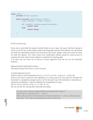 class Coder {
             private String language;

              public boolean equals(Object object) {
                    Coder coderObj = (Coder) object;

                      if (coderObj.language.equals(language))
                            return true;
                      else
                            return false;

              }
       }




       So the contract says,

       Since you’ve overrided the equals method based on your logic, the equal method is going to
       return a true for two similar objects (with same language value for both objects). So now please
       override the hashCode() method such that those two similar objects return the same int value
       for both the objects. This return value from hashCode() method would be used by java to
       calculate the hash value of every object to implement its hashing algo.
       If its clear, we can move on to discuss on some algorithm that we can use for hashCode
       method.

       Requirement for hashCode() method :
       Two equal strings must return a same int value.

       A simple approach can be :
       Assign a value to all the alphabets (a to z) : a=1, b=2, c=3, d=4 .. and so on .. y=25,z=26.
       also we can have an index for each alphabets in a string, and so for any word we calculate the
       hashcode in a weighted average manner. So for the word ‘java’ the hashcode is calculated as :
       Sum(value of alphabet * index of alphabet) for all alphabets in string
       (10*1) + (1*2) + (22*3) + (1*4) = 1 + 2 + 66 + 4 = 73.
       We can use this for starting with hashcode overriding.

              For extra read, Tha java implementation of hashcode for Strings is :
              s[0]*31^(n-1) + s[1]*31^(n-2) + … + s*n-1]
              where, s[0]..s[n-1] are the characters in string at locations 0 .. n, and, n is the length of
              the String. ^ here refers to exponentiation (to the power of).
66
Page




                                                                                    Java Interview
 