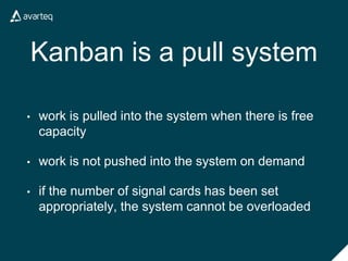Kanban is a pull system
• work is pulled into the system when there is free
capacity
• work is not pushed into the system on demand
• if the number of signal cards has been set
appropriately, the system cannot be overloaded
 
