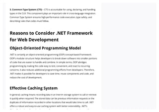 3. Common Type System (CTS) – CTS is accountable for using, declaring, and handling
types in the CLR. This component plays an important role in cross-language integration.
Common Type System ensures high-performance code execution, type safety, and
describing rules that codes must follow.
Reasons to Consider .NET Framework
for Web Development
Object-Oriented Programming Model
.NET is certainly an object-oriented programming (OOP) concept-based framework.
OOP’s modular structure helps developers to break down software into smaller portions
of code that are easier to handle and combine. In simple terms, OOP abridges
programming by making the code easy to test, convenient, and react to recurring
concerns. It also reduces additional programming efforts from developers. Therefore,
.NET makes it possible for developers to save time, reuse components and code, and
reduce the cost of development.
Effective Caching System
In general, caching means recording data in an interim storage system to call or retrieve
it quickly when required. The stored data can be previous information requests or the
duplicate of information recorded in other locations that would take time to call. .NET
offers a robust and easy-to-use caching system with better extensibility. .NET’s
Obj tC h l ll d l t f t h t t b d f
 
