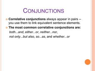 CONJUNCTIONS
 Correlative conjunctions always appear in pairs --
you use them to link equivalent sentence elements.
 The most common correlative conjunctions are:
both...and, either...or, neither...nor,
not only...but also, so...as, and whether...or
 