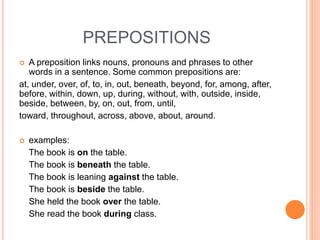 PREPOSITIONS
 A preposition links nouns, pronouns and phrases to other
words in a sentence. Some common prepositions are:
at, under, over, of, to, in, out, beneath, beyond, for, among, after,
before, within, down, up, during, without, with, outside, inside,
beside, between, by, on, out, from, until,
toward, throughout, across, above, about, around.
 examples:
The book is on the table.
The book is beneath the table.
The book is leaning against the table.
The book is beside the table.
She held the book over the table.
She read the book during class.
 