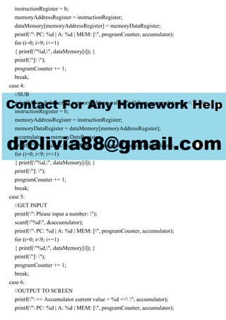 instructionRegister = b;
memoryAddressRegister = instructionRegister;
dataMemory[memoryAddressRegister] = memoryDataRegister;
printf(" PC: %d | A: %d | MEM: [", programCounter, accumulator);
for (i=0; i<9; i+=1)
{ printf("%d,", dataMemory[i]); }
printf("] ");
programCounter += 1;
break;
case 4:
//SUB
printf(" >> Subtracting memory address value [%d] from accumulator... << ", b);
instructionRegister = b;
memoryAddressRegister = instructionRegister;
memoryDataRegister = dataMemory[memoryAddressRegister];
accumulator -= memoryDataRegister;
printf(" PC: %d | A: %d | MEM: [", programCounter, accumulator);
for (i=0; i<9; i+=1)
{ printf("%d,", dataMemory[i]); }
printf("] ");
programCounter += 1;
break;
case 5:
//GET INPUT
printf(" Please input a number: ");
scanf("%d", &accumulator);
printf(" PC: %d | A: %d | MEM: [", programCounter, accumulator);
for (i=0; i<9; i+=1)
{ printf("%d,", dataMemory[i]); }
printf("] ");
programCounter += 1;
break;
case 6:
//OUTPUT TO SCREEN
printf(" >> Accumulator current value = %d << ", accumulator);
printf(" PC: %d | A: %d | MEM: [", programCounter, accumulator);
 