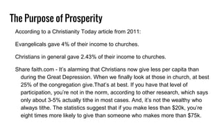 The Purpose of Prosperity
According to a Christianity Today article from 2011:
Evangelicals gave 4% of their income to churches.
Christians in general gave 2.43% of their income to churches.
Share faith.com - It’s alarming that Christians now give less per capita than
during the Great Depression. When we finally look at those in church, at best
25% of the congregation give.That’s at best. If you have that level of
participation, you’re not in the norm, according to other research, which says
only about 3-5% actually tithe in most cases. And, it’s not the wealthy who
always tithe. The statistics suggest that if you make less than $20k, you’re
eight times more likely to give than someone who makes more than $75k.
 