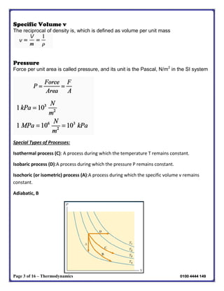 Page 3 of 16 – Thermodynamics 0100 4444 149
Specific Volume v
The reciprocal of density is, which is defined as volume per unit mass
Pressure
Force per unit area is called pressure, and its unit is the Pascal, N/m2
in the SI system
Special Types of Processes:
Isothermal process (C): A process during which the temperature T remains constant.
Isobaric process (D):A process during which the pressure P remains constant.
Isochoric (or isometric) process (A):A process during which the specific volume v remains
constant.
Adiabatic, B
 