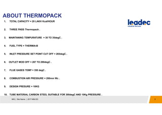 ABOUT THERMOPACK
5MIS | Site Name | 2017-MM-DD
1. TOTAL CAPACITY = 20 LAKH Kcal/HOUR
2. THREE PASS Thermopack .
3. MAINTANING TEMPURATURE = 30 TO 35degC .
4. FUEL TYPE = THERMIA-B
5. INLET PRESSURE SET POINT CUT OFF = 265degC .
6. OUTLET MOD OFF = 287 TO 290degC .
7. FLUE GASES TEMP = 350 degC .
8. COMBUSTION AIR PRESSURE = 200mm Wc .
9. DESIGN PRESURE = 10KG
10. TUBE MATERIAL CARBON STEEL SUITABLE FOR 300degC AND 10Kg PRESSURE .
 