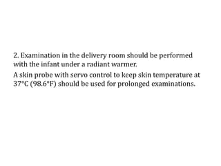 2. Examination in the delivery room should be performed
with the infant under a radiant warmer.
A skin probe with servo control to keep skin temperature at
37°C (98.6°F) should be used for prolonged examinations.
 